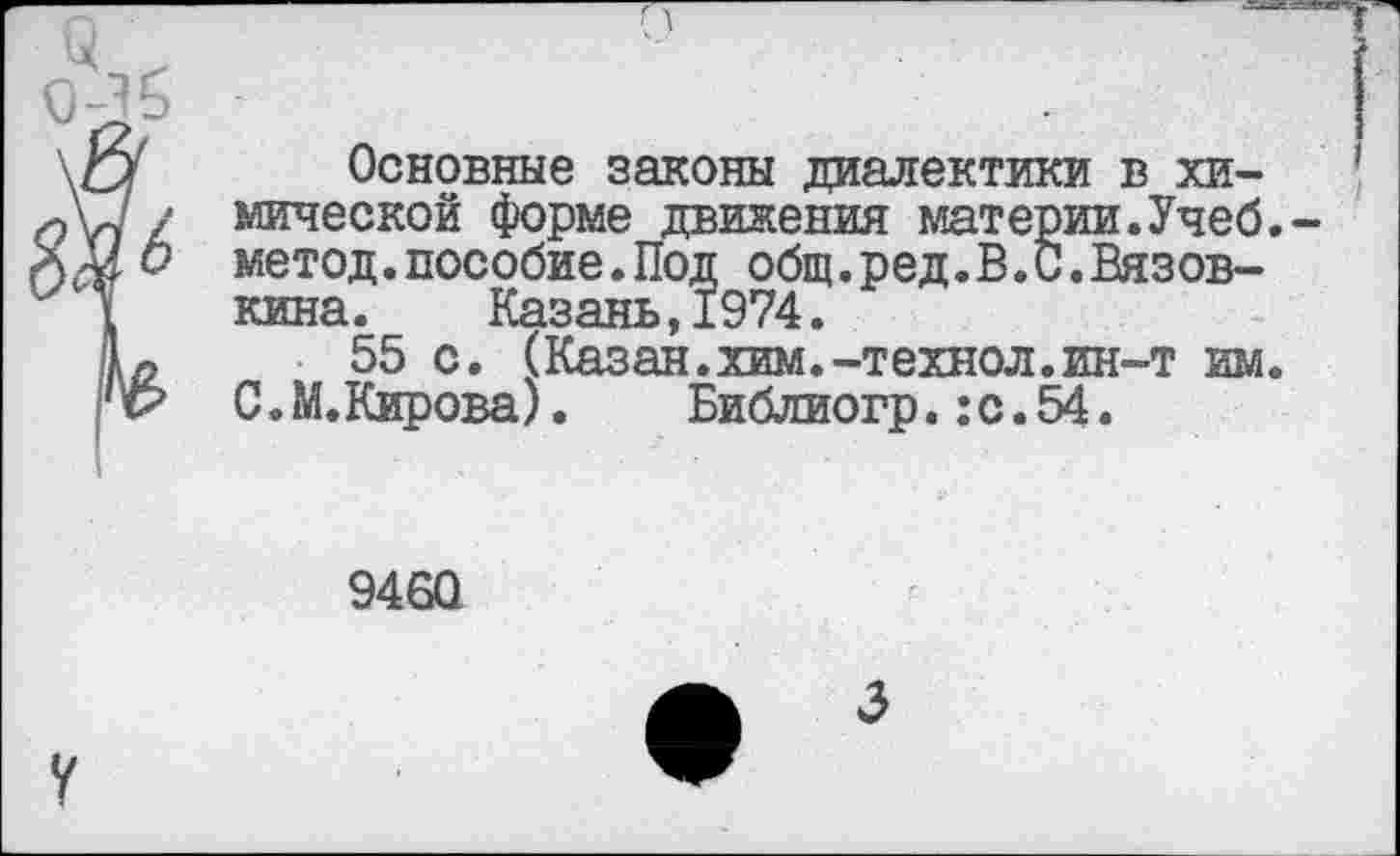 ﻿Основные законы диалектики в химической форме движения материи.Учеб, метод.пособие.Под общ.ред.В.С.Вязов-кина. Казань,1974.
55 с. (Казан.хим.-технол. ин-т им. 0. М.Кирова). Библиогр.:с. 54.
9460